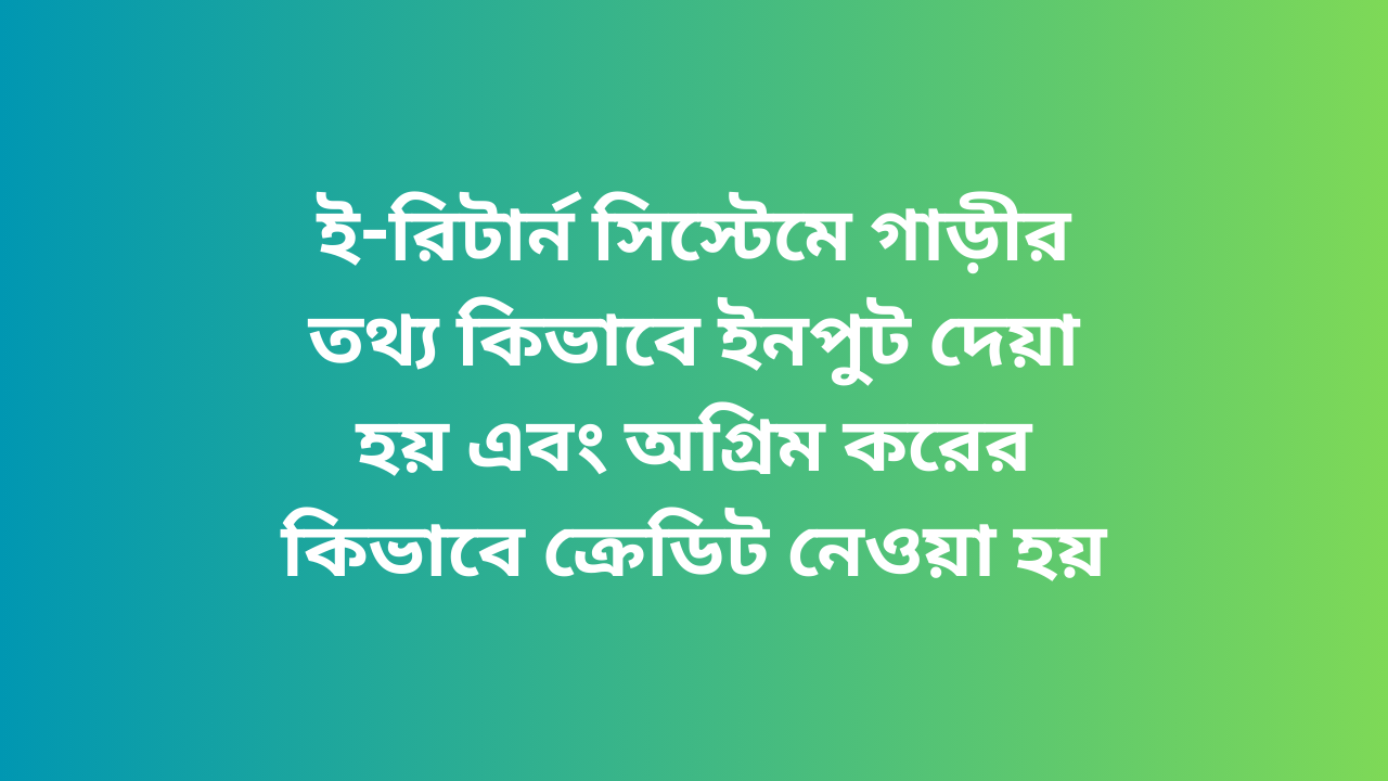 ই-রিটার্ন সিস্টেমে গাড়ীর তথ্য কিভাবে ইনপুট দেয়া হয় এবং অগ্রিম করের কিভাবে ক্রেডিট নেওয়া হয়