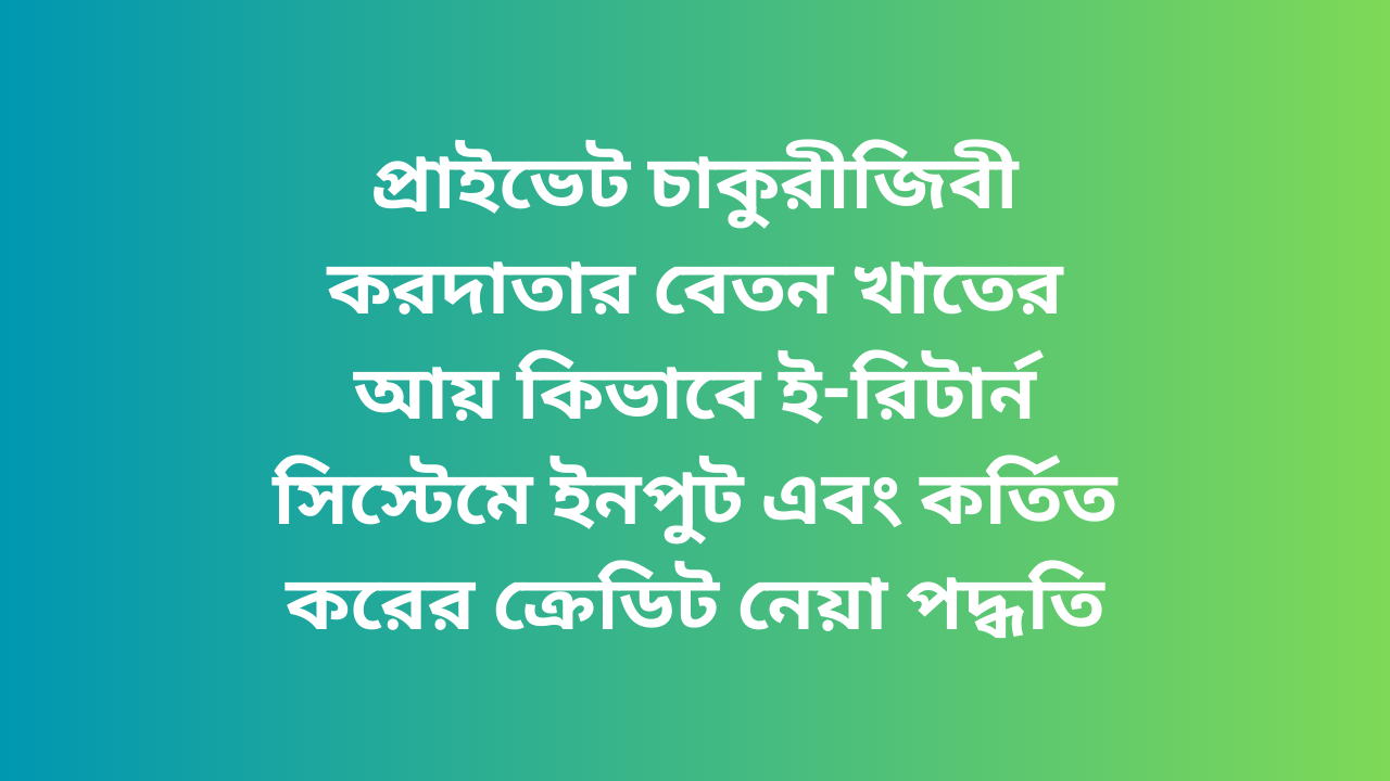 প্রাইভেট চাকুরীজিবীর বেতন খাতের আয় ই-রিটার্ন সিস্টেমে ইনপুট এবং কর্তিত করের ক্রেডিট নেয়া পদ্ধতি