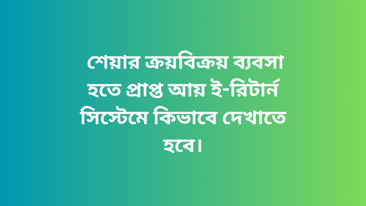  শেয়ার ক্রয়বিক্রয় ব্যবসা হতে প্রাপ্ত আয় ই-রিটার্ন সিস্টেমে কিভাবে দেখাতে হবে।
