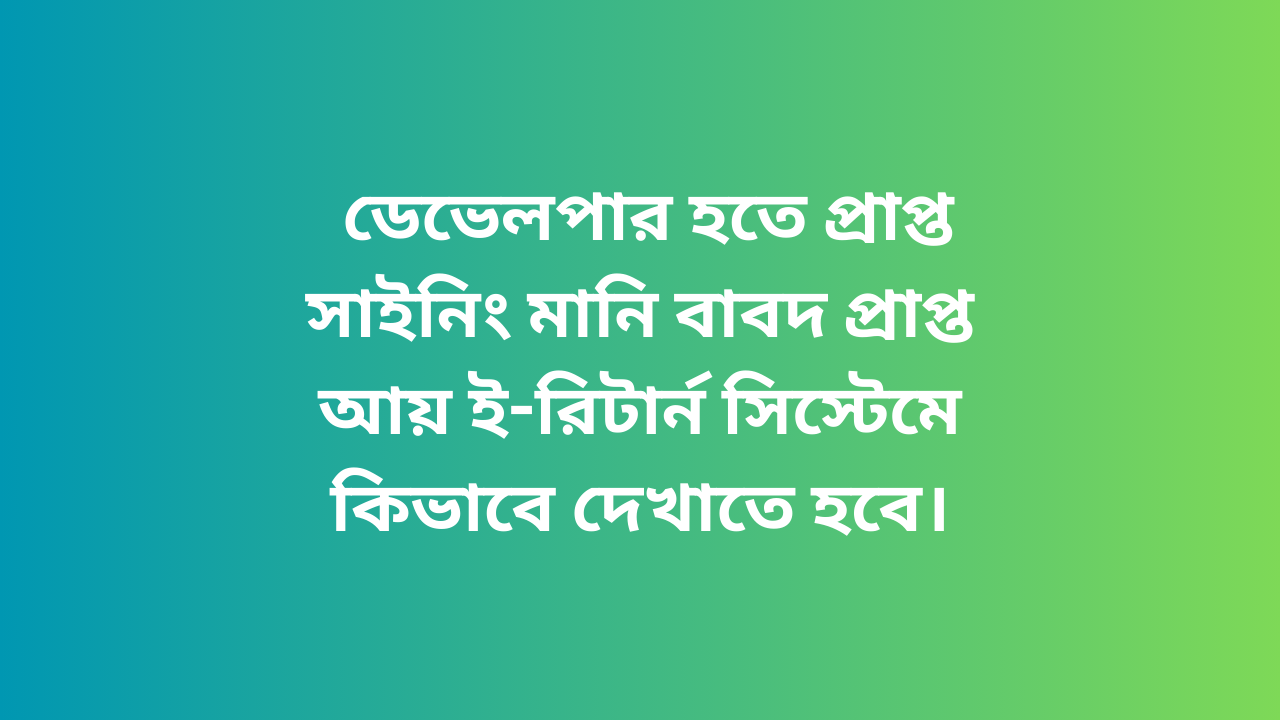 ডেভেলপার হতে প্রাপ্ত সাইনিং মানি বাবদ প্রাপ্ত আয় ই-রিটার্ন সিস্টেমে কিভাবে দেখাতে হবে।